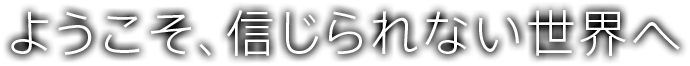 ようこそ、信じられない世界へ